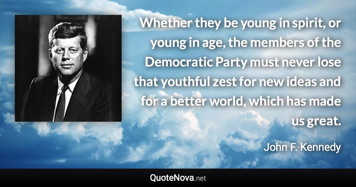 Whether they be young in spirit, or young in age, the members of the Democratic Party must never lose that youthful zest for new ideas and for a better world, which has made us great. - John F. Kennedy quote