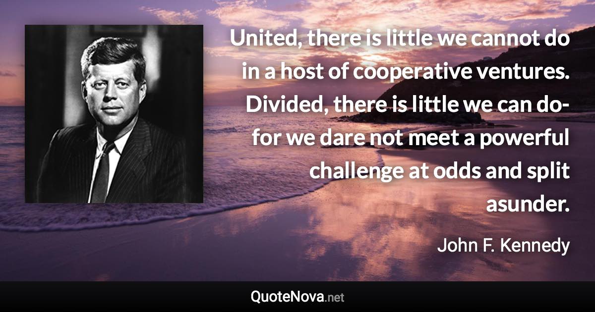 United, there is little we cannot do in a host of cooperative ventures. Divided, there is little we can do-for we dare not meet a powerful challenge at odds and split asunder. - John F. Kennedy quote