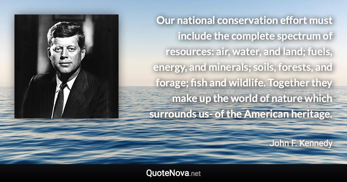 Our national conservation effort must include the complete spectrum of resources: air, water, and land; fuels, energy, and minerals; soils, forests, and forage; fish and wildlife. Together they make up the world of nature which surrounds us- of the American heritage. - John F. Kennedy quote