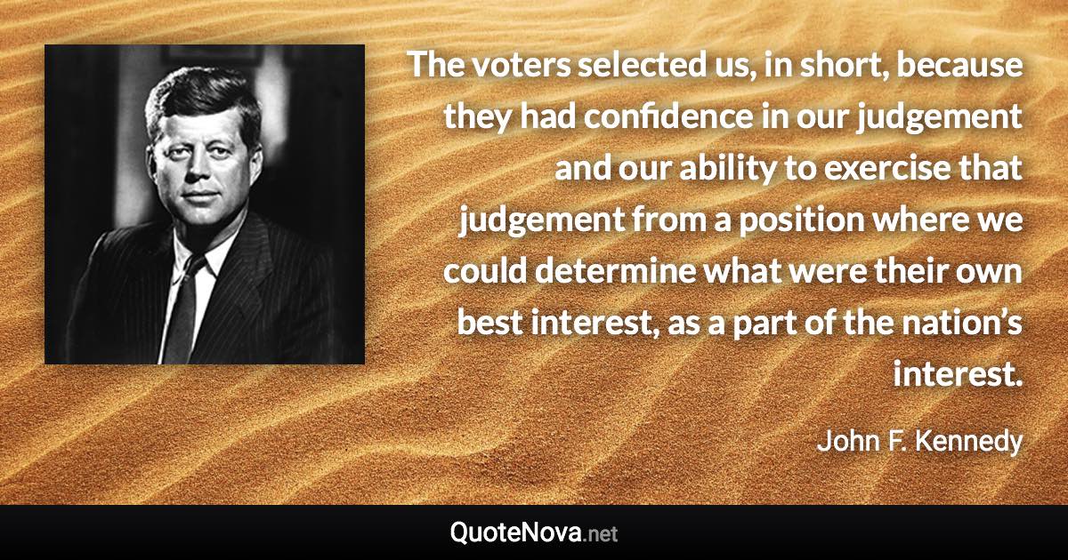 The voters selected us, in short, because they had confidence in our judgement and our ability to exercise that judgement from a position where we could determine what were their own best interest, as a part of the nation’s interest. - John F. Kennedy quote