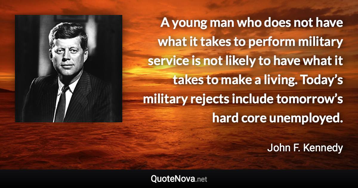 A young man who does not have what it takes to perform military service is not likely to have what it takes to make a living. Today’s military rejects include tomorrow’s hard core unemployed. - John F. Kennedy quote