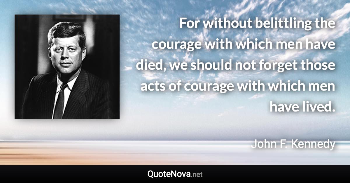 For without belittling the courage with which men have died, we should not forget those acts of courage with which men have lived. - John F. Kennedy quote