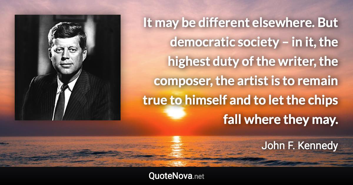 It may be different elsewhere. But democratic society – in it, the highest duty of the writer, the composer, the artist is to remain true to himself and to let the chips fall where they may. - John F. Kennedy quote