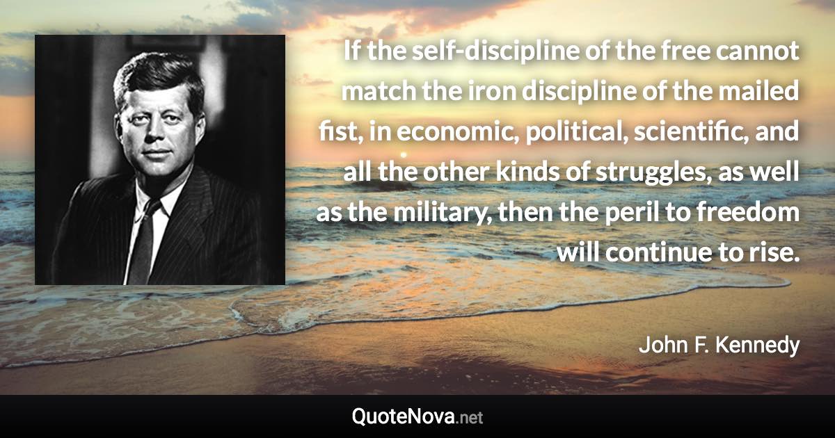 If the self-discipline of the free cannot match the iron discipline of the mailed fist, in economic, political, scientific, and all the other kinds of struggles, as well as the military, then the peril to freedom will continue to rise. - John F. Kennedy quote