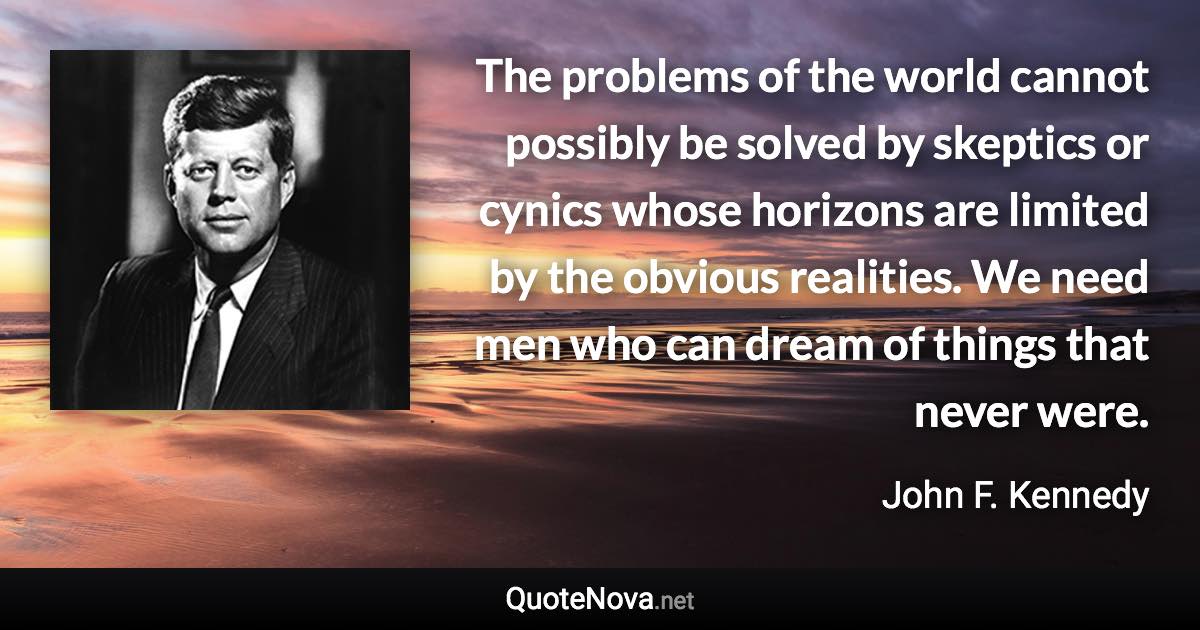 The problems of the world cannot possibly be solved by skeptics or cynics whose horizons are limited by the obvious realities. We need men who can dream of things that never were. - John F. Kennedy quote