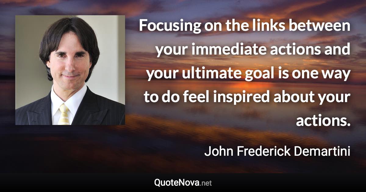 Focusing on the links between your immediate actions and your ultimate goal is one way to do feel inspired about your actions. - John Frederick Demartini quote