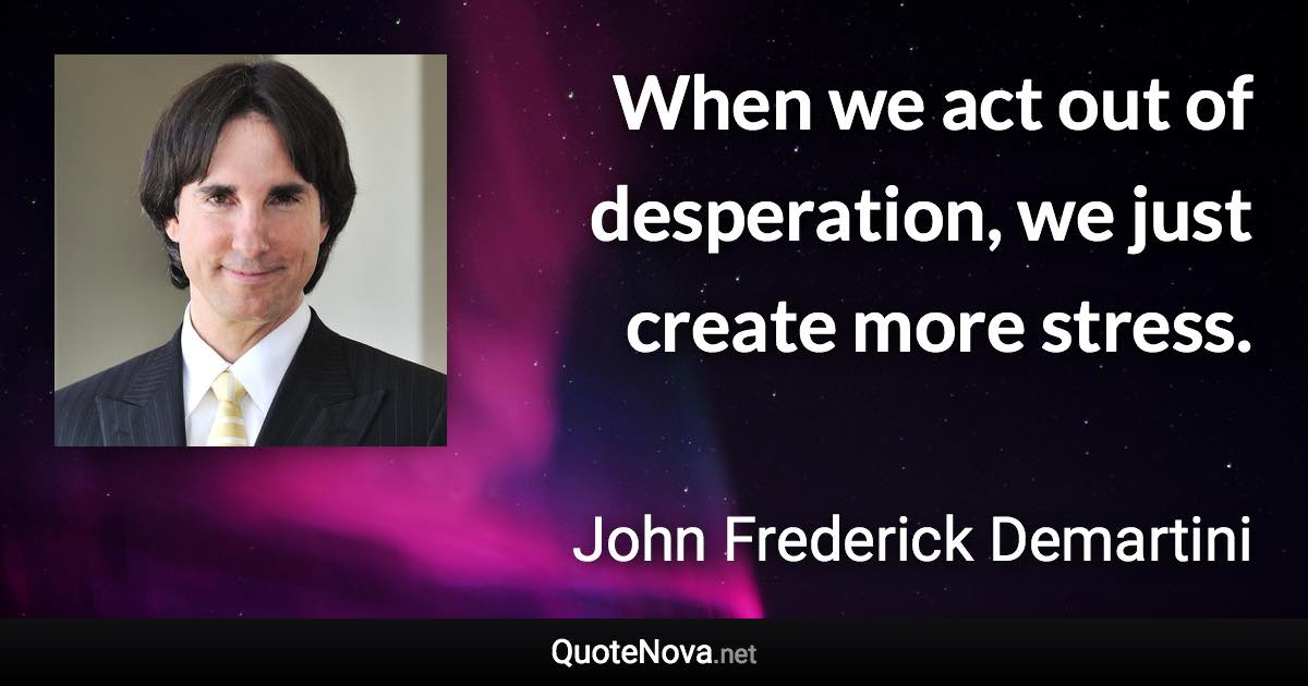 When we act out of desperation, we just create more stress. - John Frederick Demartini quote