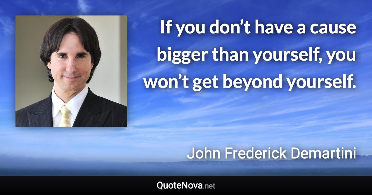 If you don’t have a cause bigger than yourself, you won’t get beyond yourself. - John Frederick Demartini quote