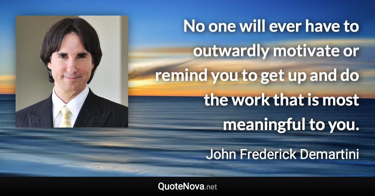 No one will ever have to outwardly motivate or remind you to get up and do the work that is most meaningful to you. - John Frederick Demartini quote