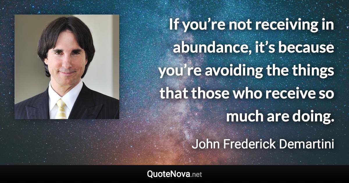 If you’re not receiving in abundance, it’s because you’re avoiding the things that those who receive so much are doing. - John Frederick Demartini quote