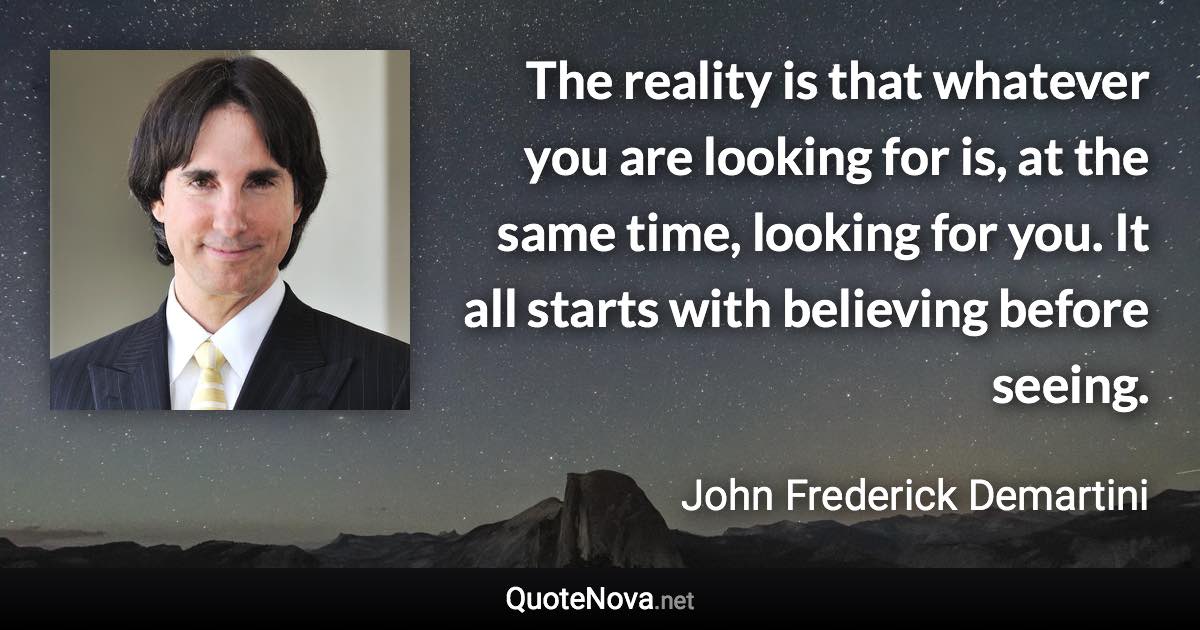 The reality is that whatever you are looking for is, at the same time, looking for you. It all starts with believing before seeing. - John Frederick Demartini quote
