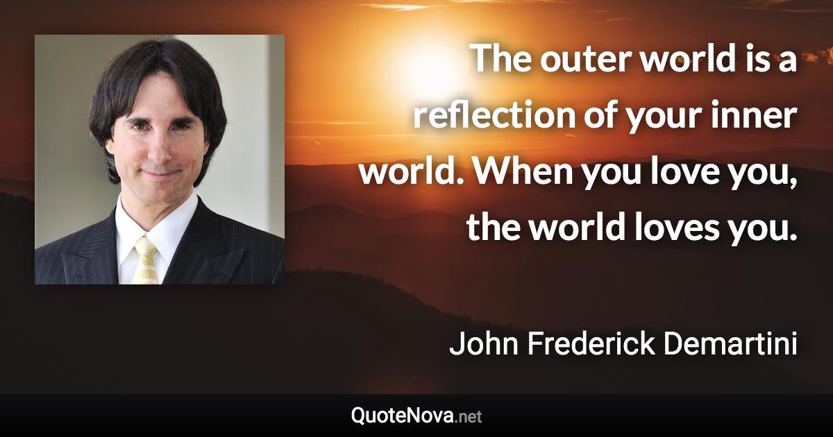 The outer world is a reflection of your inner world. When you love you, the world loves you. - John Frederick Demartini quote