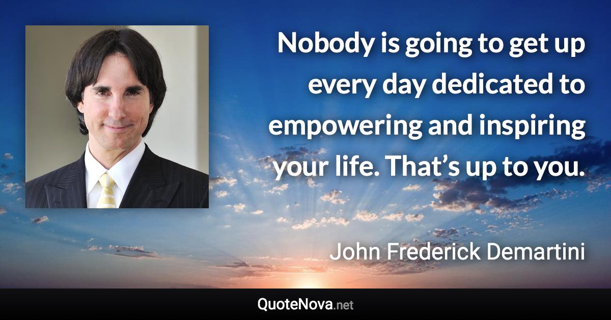 Nobody is going to get up every day dedicated to empowering and inspiring your life. That’s up to you. - John Frederick Demartini quote