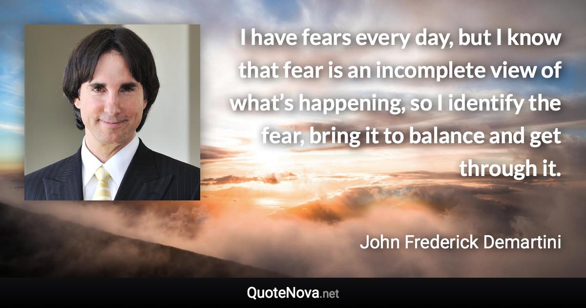 I have fears every day, but I know that fear is an incomplete view of what’s happening, so I identify the fear, bring it to balance and get through it. - John Frederick Demartini quote