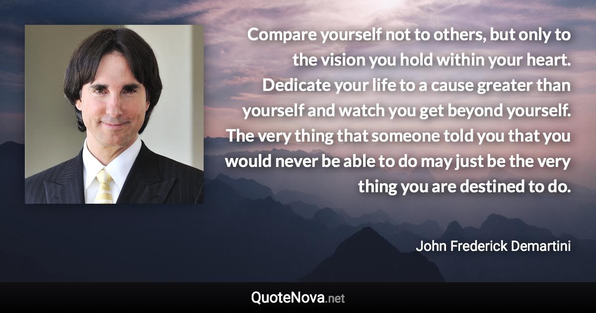 Compare yourself not to others, but only to the vision you hold within your heart. Dedicate your life to a cause greater than yourself and watch you get beyond yourself. The very thing that someone told you that you would never be able to do may just be the very thing you are destined to do. - John Frederick Demartini quote