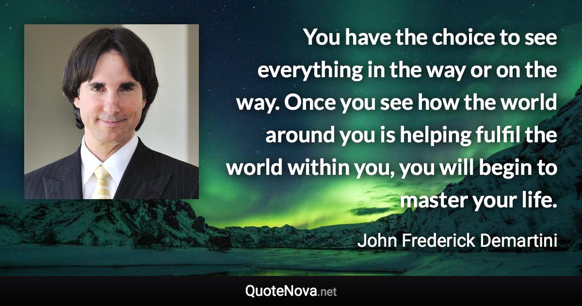 You have the choice to see everything in the way or on the way. Once you see how the world around you is helping fulfil the world within you, you will begin to master your life. - John Frederick Demartini quote