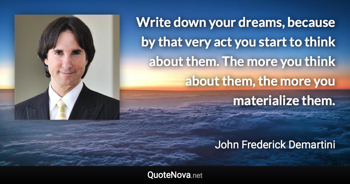 Write down your dreams, because by that very act you start to think about them. The more you think about them, the more you materialize them. - John Frederick Demartini quote