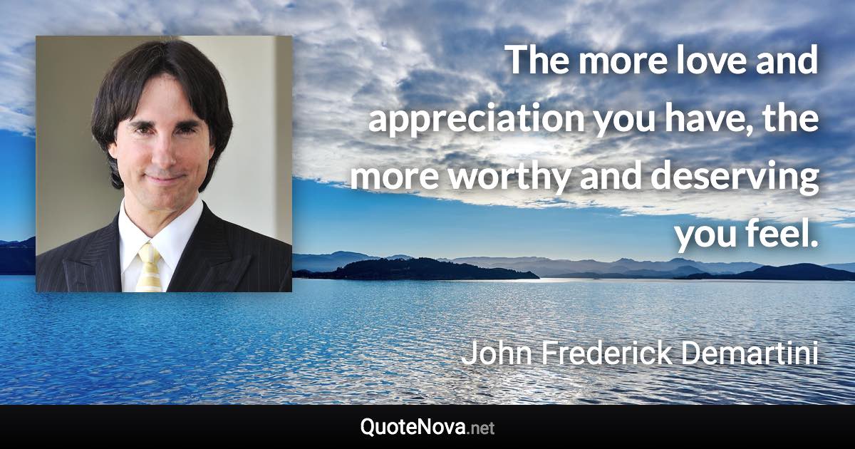 The more love and appreciation you have, the more worthy and deserving you feel. - John Frederick Demartini quote