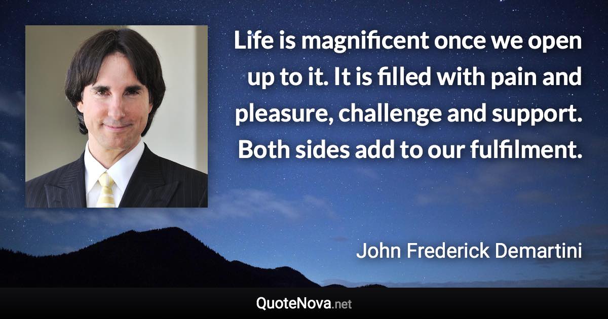 Life is magnificent once we open up to it. It is filled with pain and pleasure, challenge and support. Both sides add to our fulfilment. - John Frederick Demartini quote