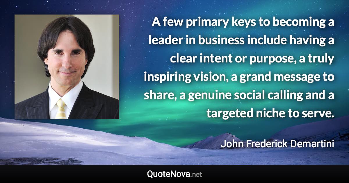 A few primary keys to becoming a leader in business include having a clear intent or purpose, a truly inspiring vision, a grand message to share, a genuine social calling and a targeted niche to serve. - John Frederick Demartini quote