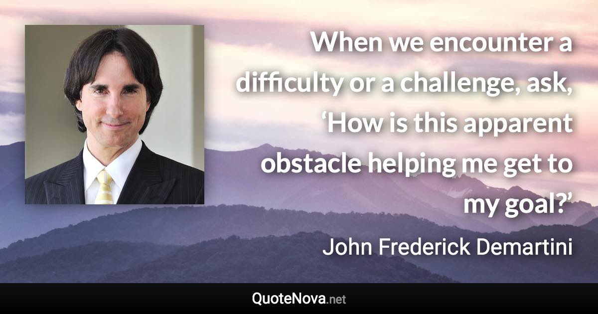 When we encounter a difficulty or a challenge, ask, ‘How is this apparent obstacle helping me get to my goal?’ - John Frederick Demartini quote