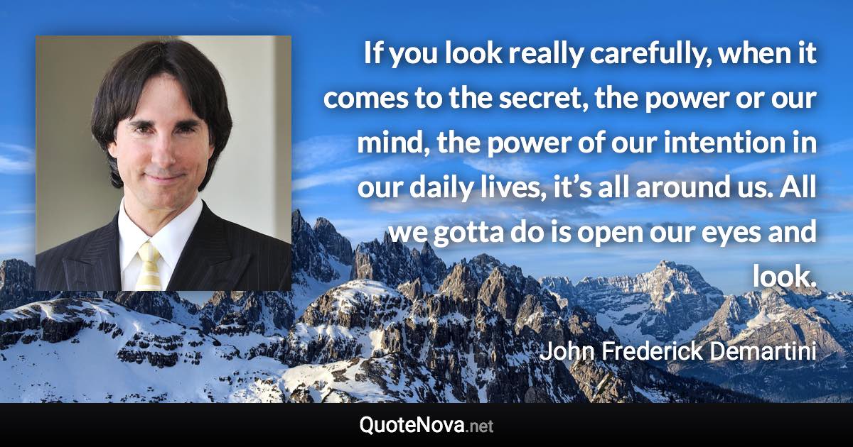 If you look really carefully, when it comes to the secret, the power or our mind, the power of our intention in our daily lives, it’s all around us. All we gotta do is open our eyes and look. - John Frederick Demartini quote