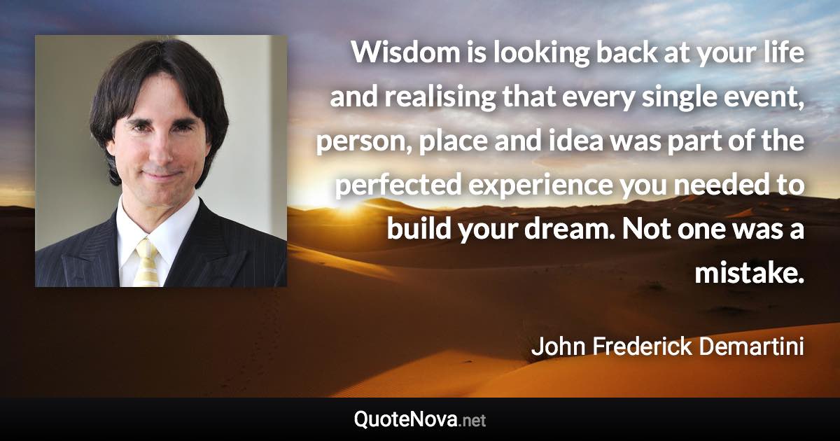 Wisdom is looking back at your life and realising that every single event, person, place and idea was part of the perfected experience you needed to build your dream. Not one was a mistake. - John Frederick Demartini quote