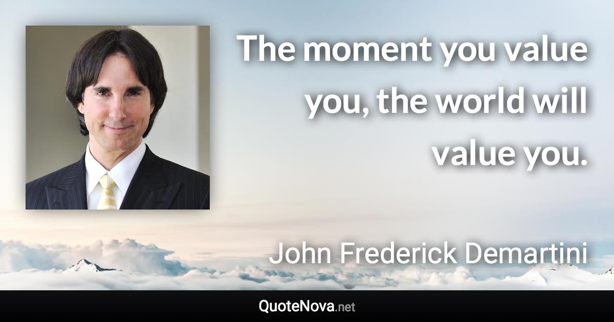 The moment you value you, the world will value you. - John Frederick Demartini quote