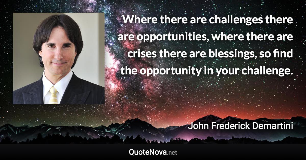 Where there are challenges there are opportunities, where there are crises there are blessings, so find the opportunity in your challenge. - John Frederick Demartini quote