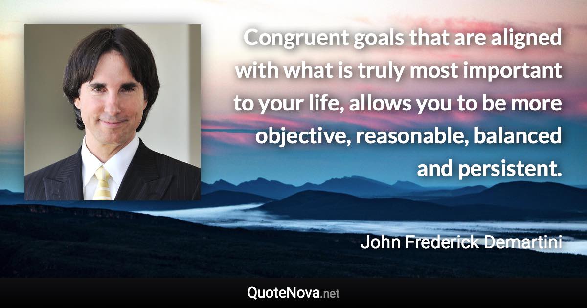 Congruent goals that are aligned with what is truly most important to your life, allows you to be more objective, reasonable, balanced and persistent. - John Frederick Demartini quote