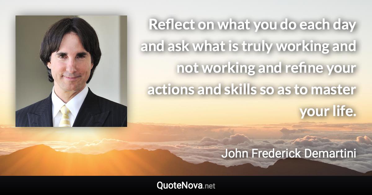 Reflect on what you do each day and ask what is truly working and not working and refine your actions and skills so as to master your life. - John Frederick Demartini quote