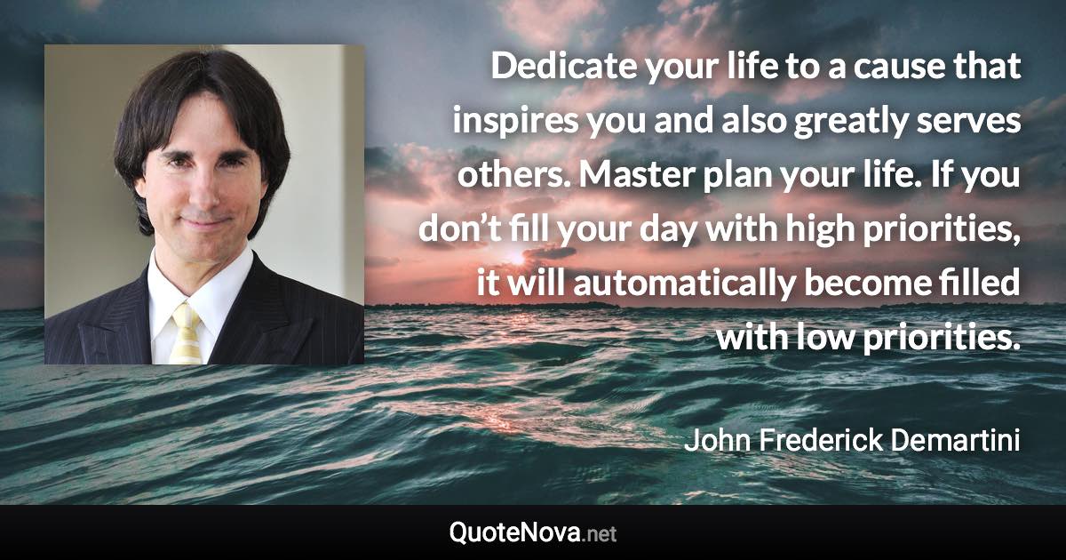 Dedicate your life to a cause that inspires you and also greatly serves others. Master plan your life. If you don’t fill your day with high priorities, it will automatically become filled with low priorities. - John Frederick Demartini quote