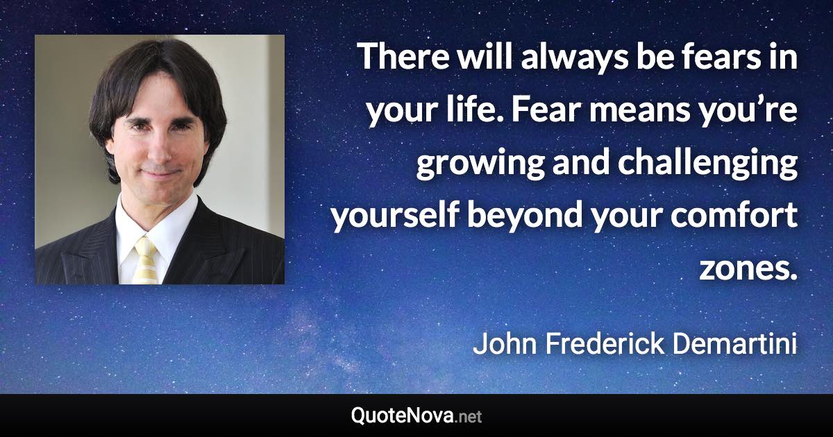 There will always be fears in your life. Fear means you’re growing and challenging yourself beyond your comfort zones. - John Frederick Demartini quote