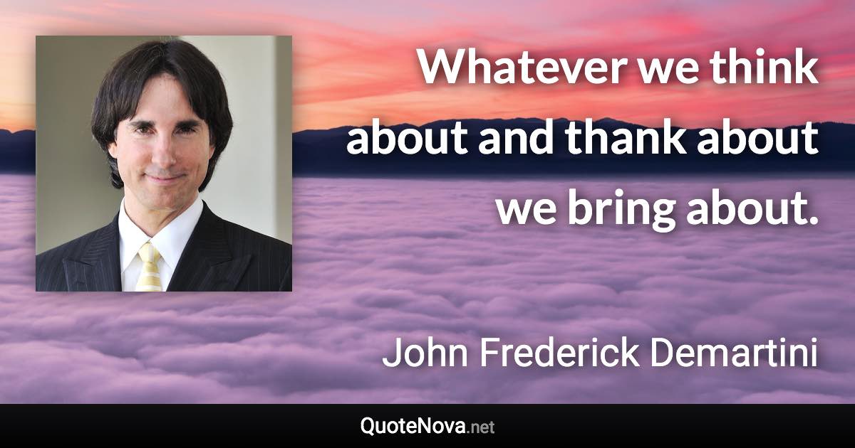 Whatever we think about and thank about we bring about. - John Frederick Demartini quote