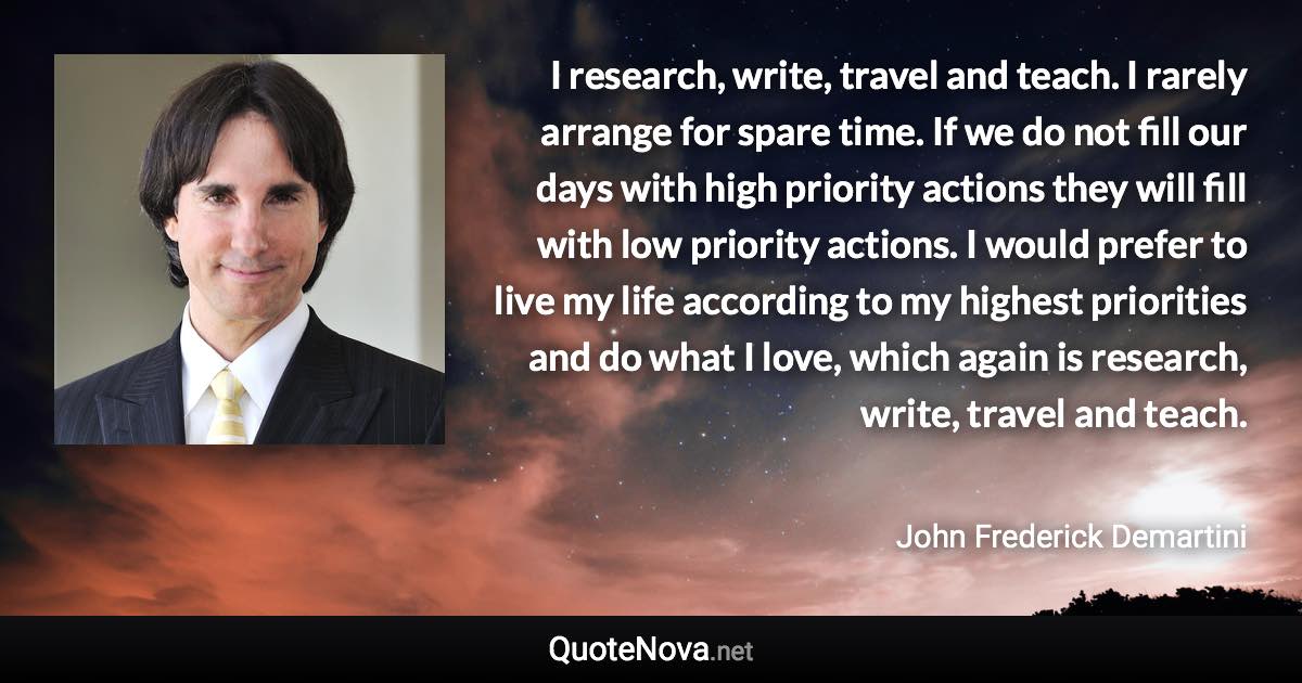 I research, write, travel and teach. I rarely arrange for spare time. If we do not fill our days with high priority actions they will fill with low priority actions. I would prefer to live my life according to my highest priorities and do what I love, which again is research, write, travel and teach. - John Frederick Demartini quote