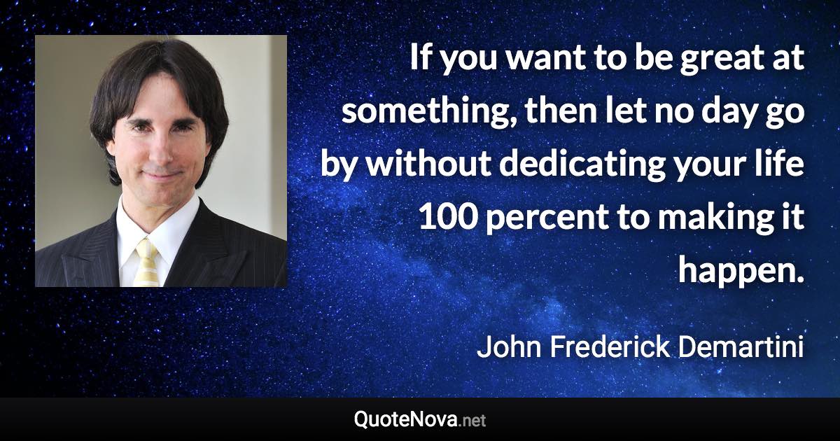 If you want to be great at something, then let no day go by without dedicating your life 100 percent to making it happen. - John Frederick Demartini quote