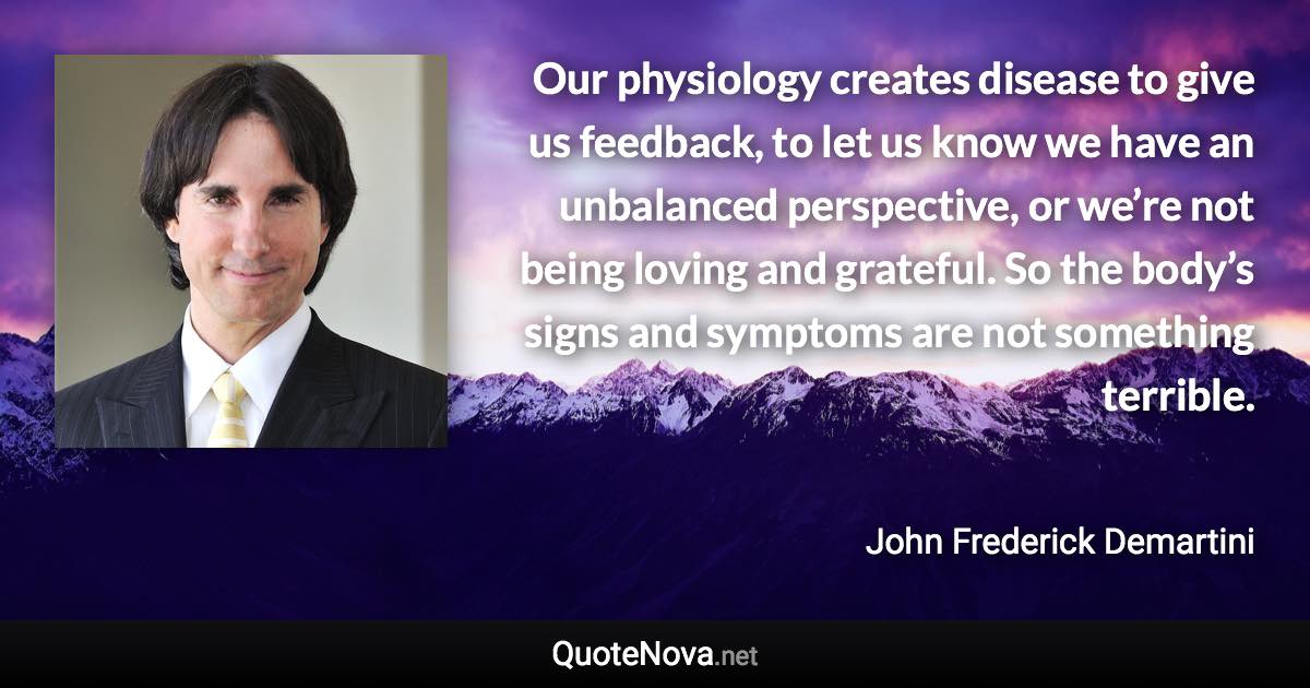 Our physiology creates disease to give us feedback, to let us know we have an unbalanced perspective, or we’re not being loving and grateful. So the body’s signs and symptoms are not something terrible. - John Frederick Demartini quote