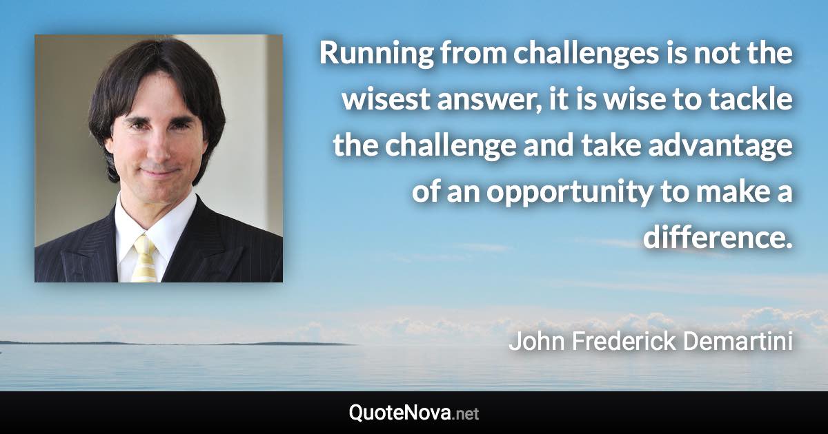 Running from challenges is not the wisest answer, it is wise to tackle the challenge and take advantage of an opportunity to make a difference. - John Frederick Demartini quote