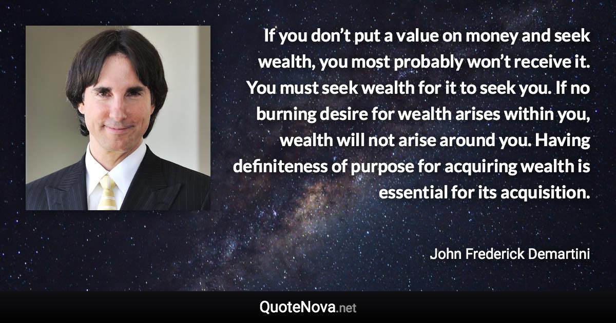 If you don’t put a value on money and seek wealth, you most probably won’t receive it. You must seek wealth for it to seek you. If no burning desire for wealth arises within you, wealth will not arise around you. Having definiteness of purpose for acquiring wealth is essential for its acquisition. - John Frederick Demartini quote