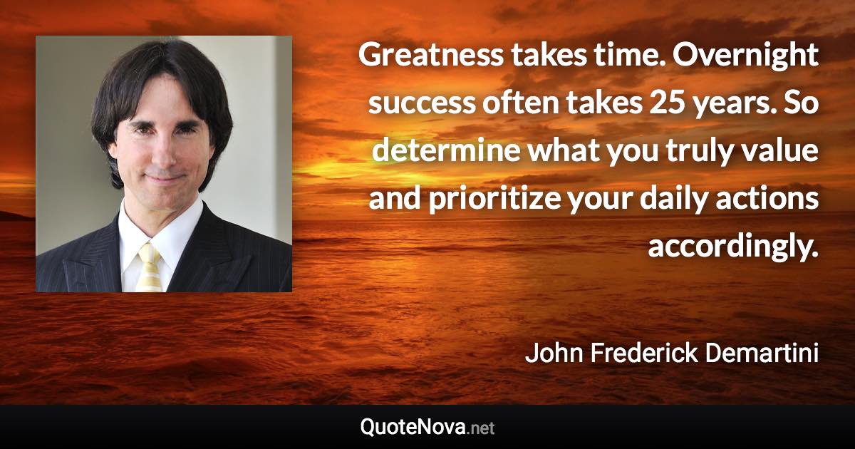 Greatness takes time. Overnight success often takes 25 years. So determine what you truly value and prioritize your daily actions accordingly. - John Frederick Demartini quote