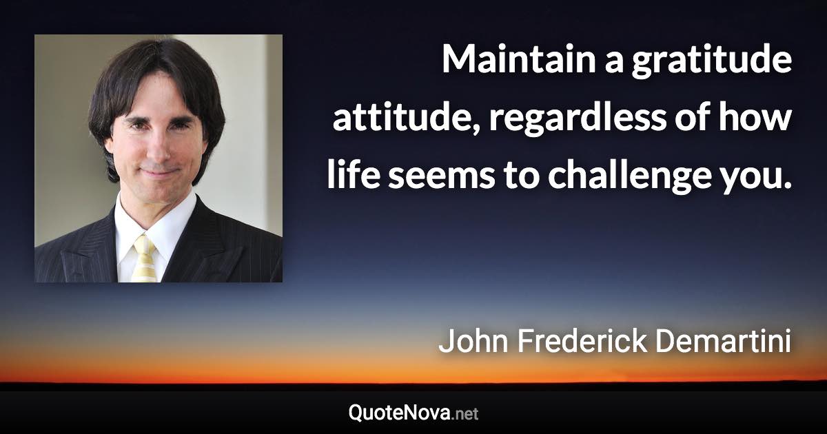 Maintain a gratitude attitude, regardless of how life seems to challenge you. - John Frederick Demartini quote