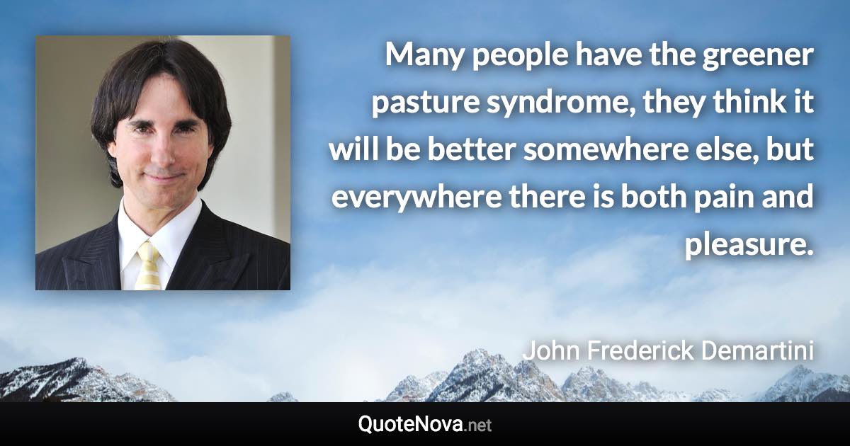 Many people have the greener pasture syndrome, they think it will be better somewhere else, but everywhere there is both pain and pleasure. - John Frederick Demartini quote