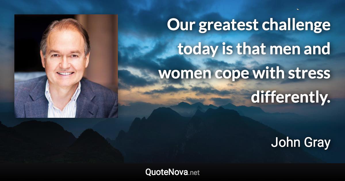 Our greatest challenge today is that men and women cope with stress differently. - John Gray quote