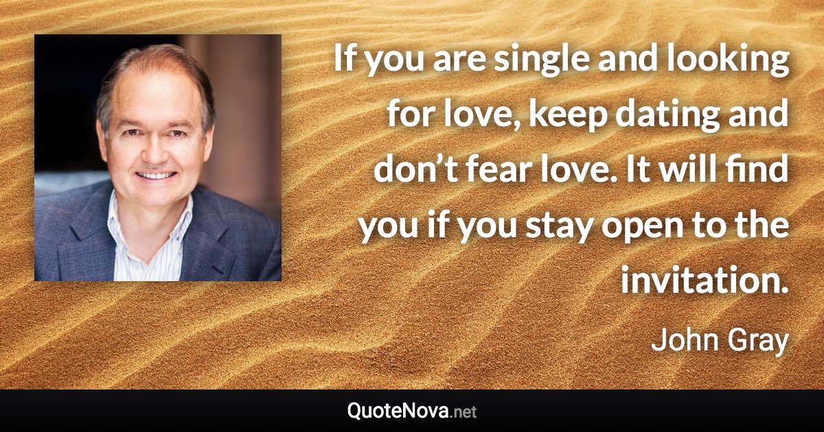 If you are single and looking for love, keep dating and don’t fear love. It will find you if you stay open to the invitation. - John Gray quote