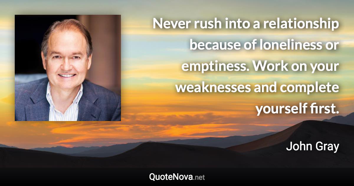 Never rush into a relationship because of loneliness or emptiness. Work on your weaknesses and complete yourself first. - John Gray quote