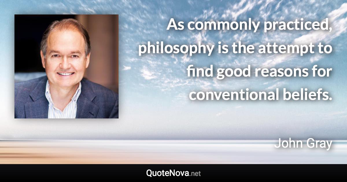 As commonly practiced, philosophy is the attempt to find good reasons for conventional beliefs. - John Gray quote