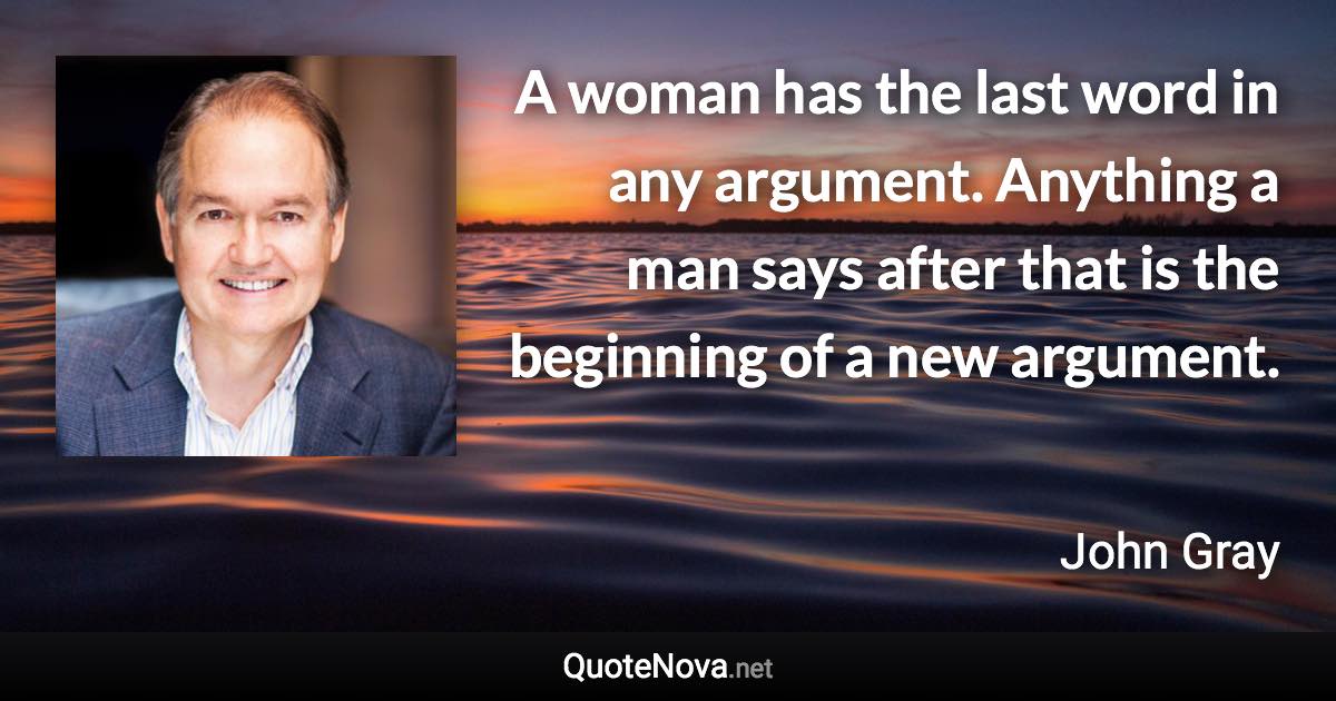 A woman has the last word in any argument. Anything a man says after that is the beginning of a new argument. - John Gray quote