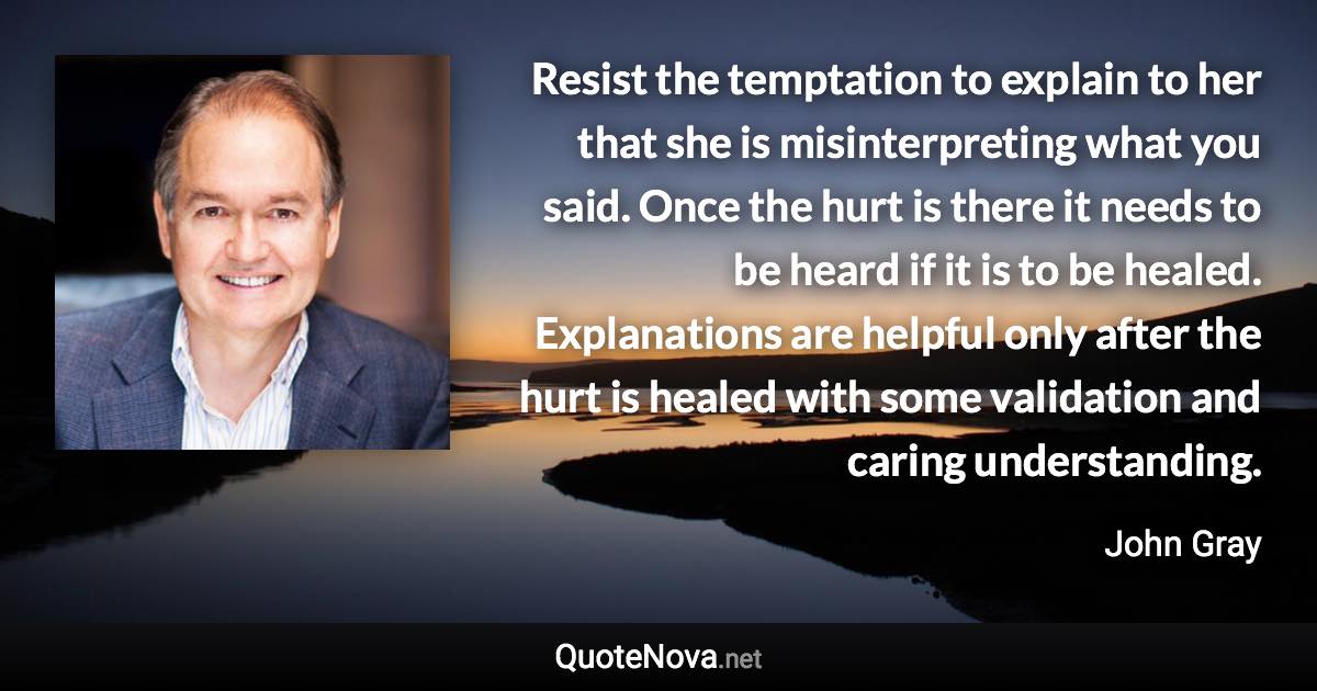 Resist the temptation to explain to her that she is misinterpreting what you said. Once the hurt is there it needs to be heard if it is to be healed. Explanations are helpful only after the hurt is healed with some validation and caring understanding. - John Gray quote