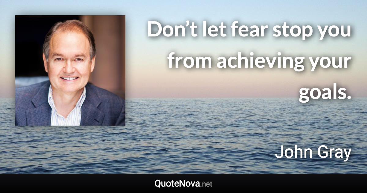 Don’t let fear stop you from achieving your goals. - John Gray quote