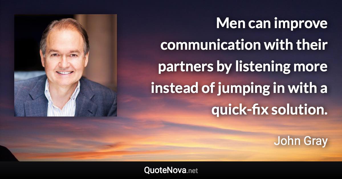 Men can improve communication with their partners by listening more instead of jumping in with a quick-fix solution. - John Gray quote